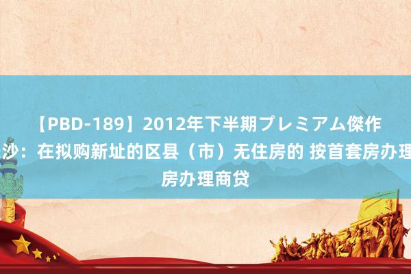 【PBD-189】2012年下半期プレミアム傑作選 长沙：在拟购新址的区县（市）无住房的 按首套房办理商贷