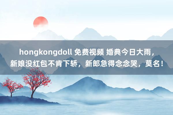 hongkongdoll 免费视频 婚典今日大雨，新娘没红包不肯下轿，新郎急得念念哭，莫名！