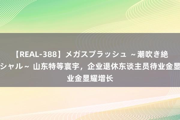 【REAL-388】メガスプラッシュ ～潮吹き絶頂スペシャル～ 山东特等寰宇，企业退休东谈主员待业金显耀增长