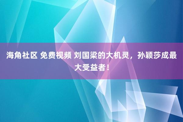 海角社区 免费视频 刘国梁的大机灵，孙颖莎成最大受益者！