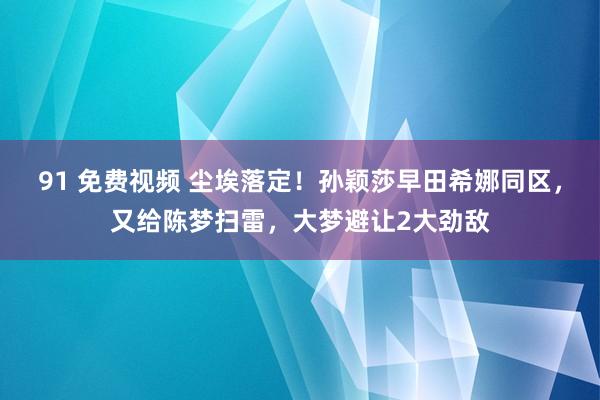 91 免费视频 尘埃落定！孙颖莎早田希娜同区，又给陈梦扫雷，大梦避让2大劲敌