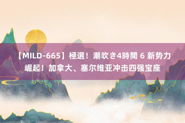 【MILD-665】極選！潮吹き4時間 6 新势力崛起！加拿大、塞尔维亚冲击四强宝座