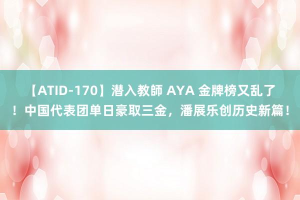 【ATID-170】潜入教師 AYA 金牌榜又乱了！中国代表团单日豪取三金，潘展乐创历史新篇！