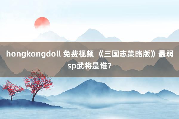 hongkongdoll 免费视频 《三国志策略版》最弱sp武将是谁？