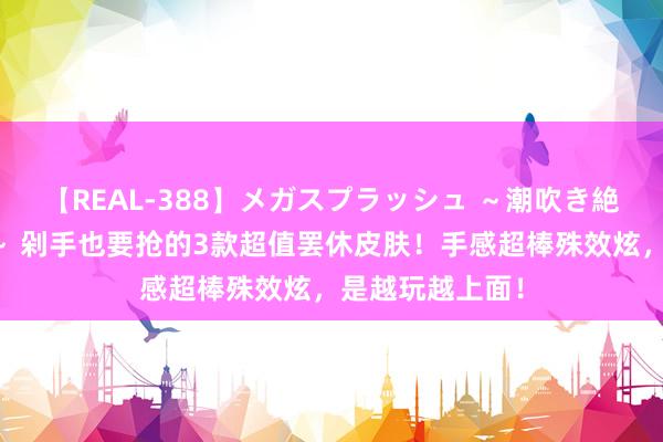 【REAL-388】メガスプラッシュ ～潮吹き絶頂スペシャル～ 剁手也要抢的3款超值罢休皮肤！手感超棒殊效炫，是越玩越上面！