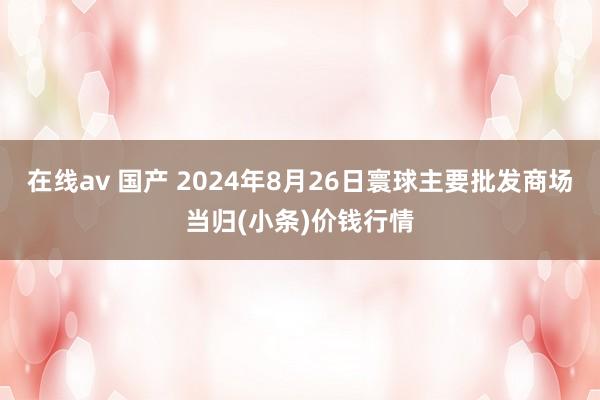 在线av 国产 2024年8月26日寰球主要批发商场当归(小条)价钱行情