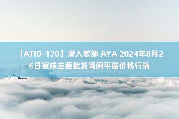 【ATID-170】潜入教師 AYA 2024年8月26日寰球主要批发阛阓平菇价钱行情