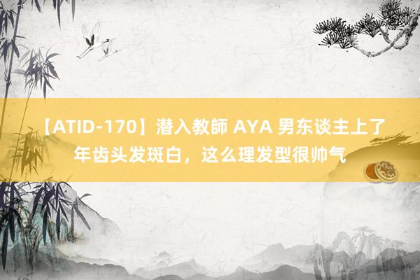 【ATID-170】潜入教師 AYA 男东谈主上了年齿头发斑白，这么理发型很帅气