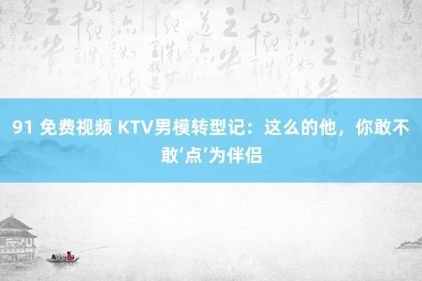 91 免费视频 KTV男模转型记：这么的他，你敢不敢‘点’为伴侣