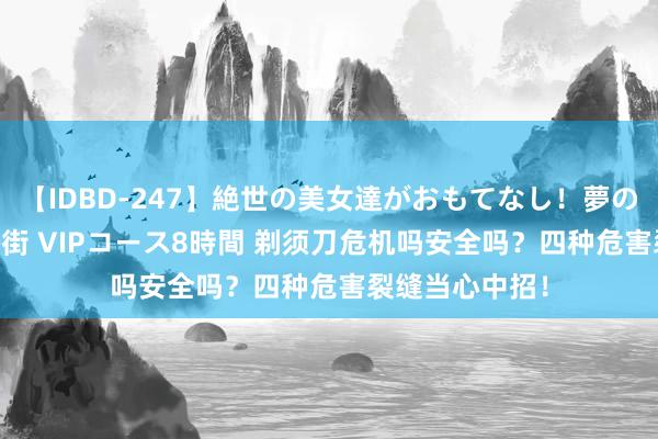 【IDBD-247】絶世の美女達がおもてなし！夢の桃源郷 IP風俗街 VIPコース8時間 剃须刀危机吗安全吗？四种危害裂缝当心中招！