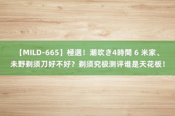 【MILD-665】極選！潮吹き4時間 6 米家、未野剃须刀好不好？剃须究极测评谁是天花板！