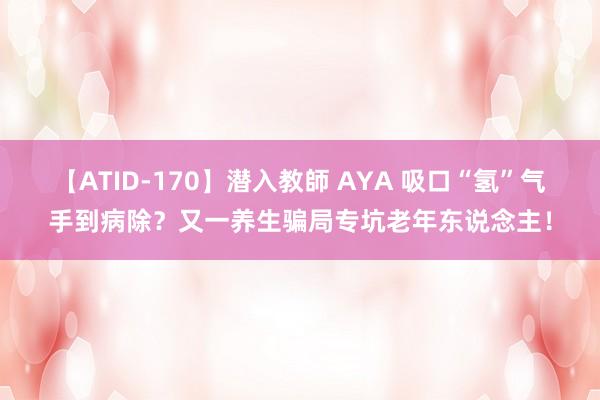 【ATID-170】潜入教師 AYA 吸口“氢”气手到病除？又一养生骗局专坑老年东说念主！