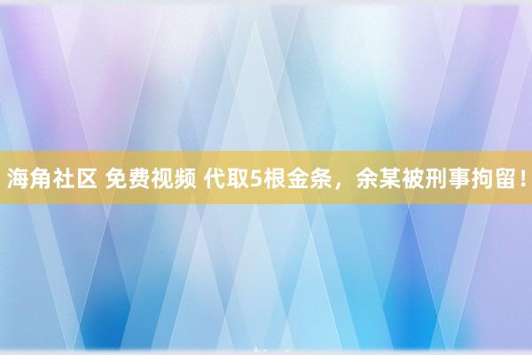 海角社区 免费视频 代取5根金条，余某被刑事拘留！