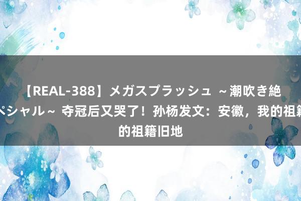 【REAL-388】メガスプラッシュ ～潮吹き絶頂スペシャル～ 夺冠后又哭了！孙杨发文：安徽，我的祖籍旧地