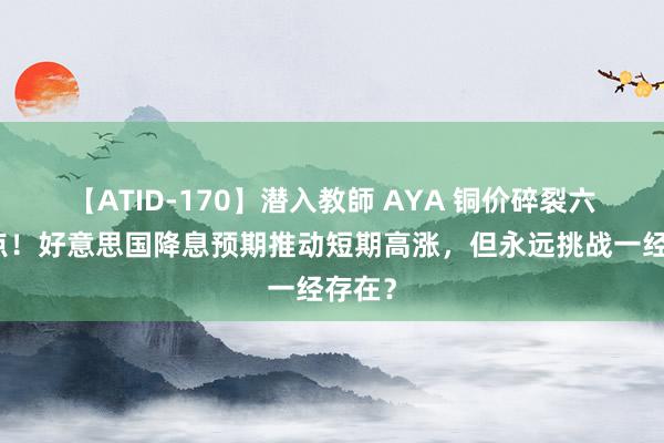 【ATID-170】潜入教師 AYA 铜价碎裂六周高点！好意思国降息预期推动短期高涨，但永远挑战一经存在？