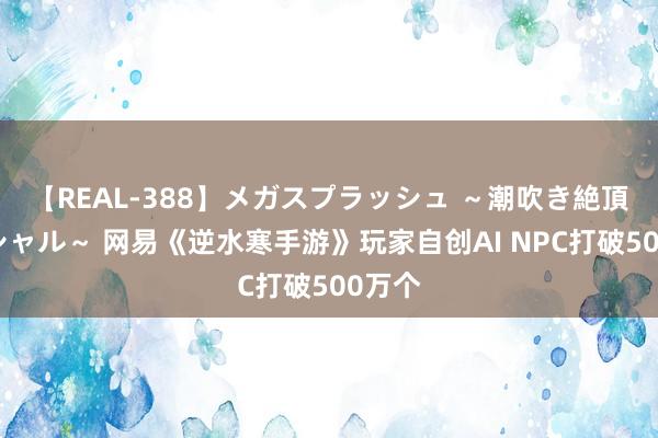 【REAL-388】メガスプラッシュ ～潮吹き絶頂スペシャル～ 网易《逆水寒手游》玩家自创AI NPC打破500万个