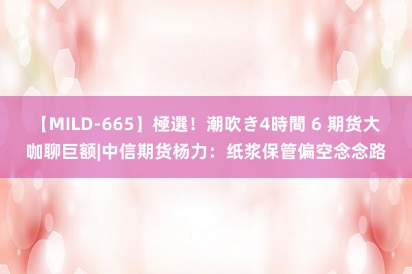 【MILD-665】極選！潮吹き4時間 6 期货大咖聊巨额|中信期货杨力：纸浆保管偏空念念路