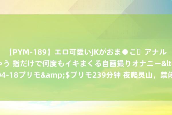 【PYM-189】エロ可愛いJKがおま●こ・アナルをいっぱい見せちゃう 指だけで何度もイキまくる自画撮りオナニー</a>2016-04-18プリモ&$プリモ239分钟 夜爬灵山，禁闭景区竟成网红打卡地？记者窥察