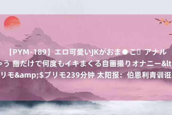 【PYM-189】エロ可愛いJKがおま●こ・アナルをいっぱい見せちゃう 指だけで何度もイキまくる自画撮りオナニー</a>2016-04-18プリモ&$プリモ239分钟 太阳报：伯恩利青训诳骗写报告批孔帕尼和整体球员，却发错群