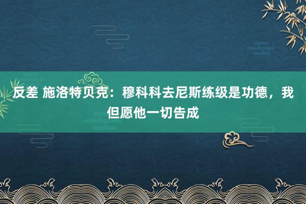 反差 施洛特贝克：穆科科去尼斯练级是功德，我但愿他一切告成