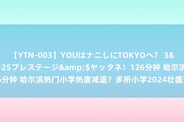 【YTN-003】YOUはナニしにTOKYOへ？ 3</a>2016-11-25プレステージ&$ヤッタネ！126分钟 哈尔滨热门小学热度减退？多所小学2024壮盛班额减少，原因安在？