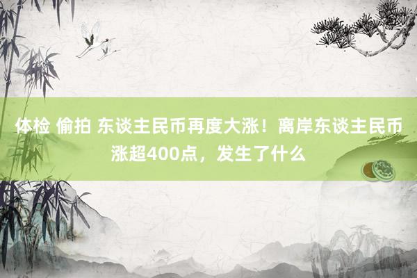 体检 偷拍 东谈主民币再度大涨！离岸东谈主民币涨超400点，发生了什么