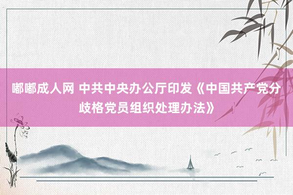 嘟嘟成人网 中共中央办公厅印发《中国共产党分歧格党员组织处理办法》