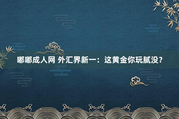 嘟嘟成人网 外汇界新一：这黄金你玩腻没？