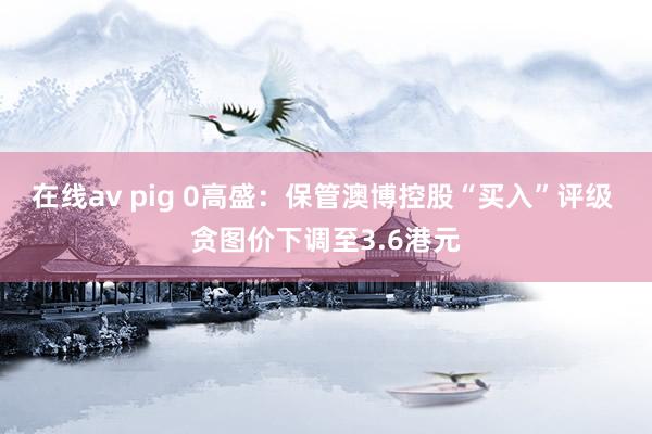 在线av pig 0高盛：保管澳博控股“买入”评级 贪图价下调至3.6港元