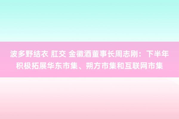 波多野结衣 肛交 金徽酒董事长周志刚：下半年积极拓展华东市集、朔方市集和互联网市集