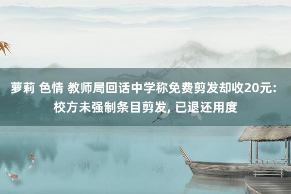 萝莉 色情 教师局回话中学称免费剪发却收20元: 校方未强制条目剪发， 已退还用度