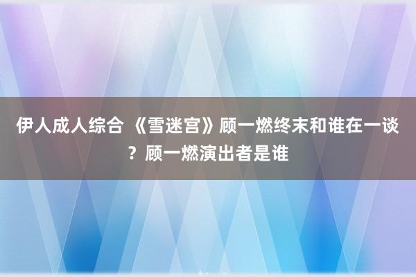 伊人成人综合 《雪迷宫》顾一燃终末和谁在一谈？顾一燃演出者是谁