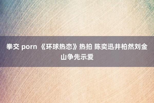 拳交 porn 《环球热恋》热拍 陈奕迅井柏然刘金山争先示爱