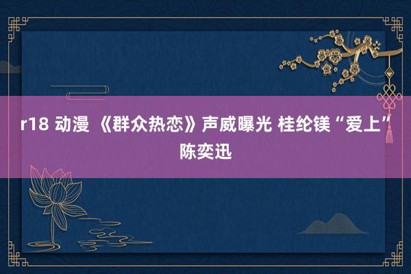 r18 动漫 《群众热恋》声威曝光 桂纶镁“爱上”陈奕迅