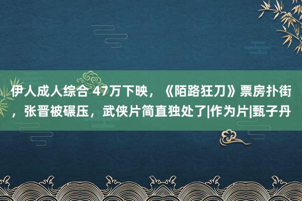 伊人成人综合 47万下映，《陌路狂刀》票房扑街，张晋被碾压，武侠片简直独处了|作为片|甄子丹