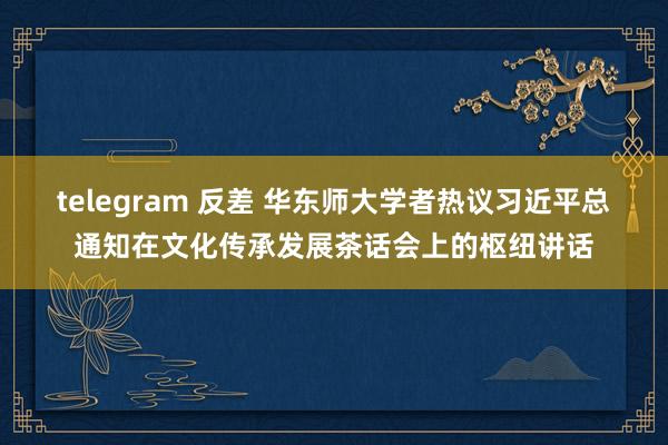 telegram 反差 华东师大学者热议习近平总通知在文化传承发展茶话会上的枢纽讲话