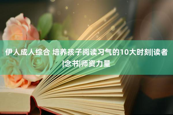 伊人成人综合 培养孩子阅读习气的10大时刻|读者|念书|师资力量