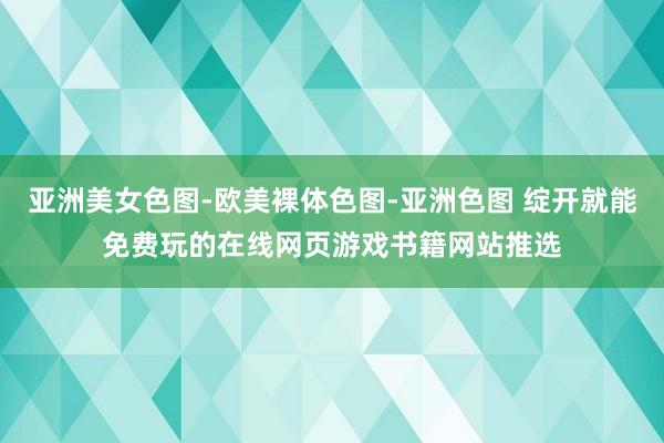 亚洲美女色图-欧美裸体色图-亚洲色图 绽开就能免费玩的在线网页游戏书籍网站推选