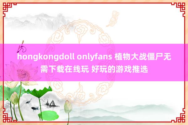 hongkongdoll onlyfans 植物大战僵尸无需下载在线玩 好玩的游戏推选