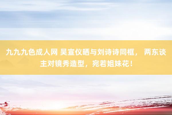 九九九色成人网 吴宣仪晒与刘诗诗同框， 两东谈主对镜秀造型，宛若姐妹花！