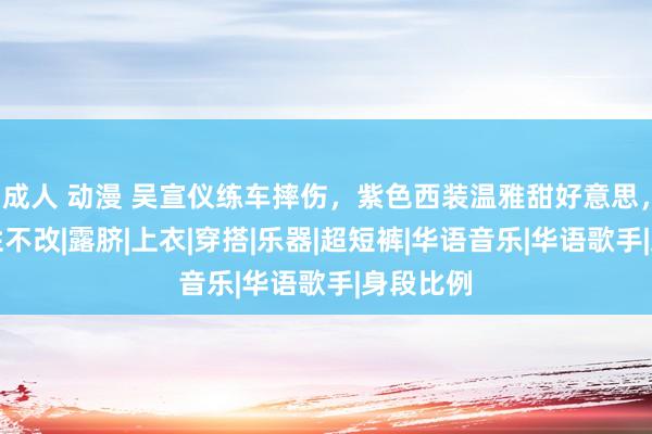 成人 动漫 吴宣仪练车摔伤，紫色西装温雅甜好意思，可儿人性不改|露脐|上衣|穿搭|乐器|超短裤|华语音乐|华语歌手|身段比例