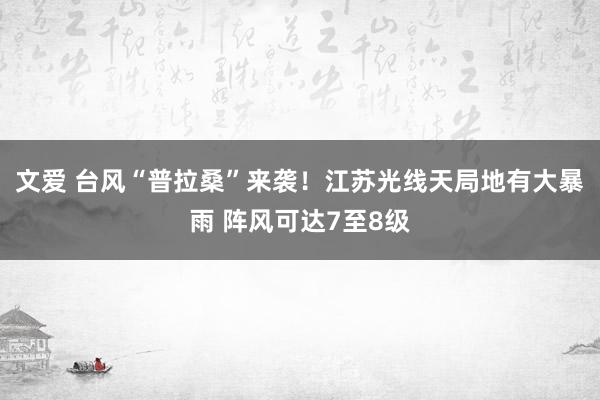 文爱 台风“普拉桑”来袭！江苏光线天局地有大暴雨 阵风可达7至8级