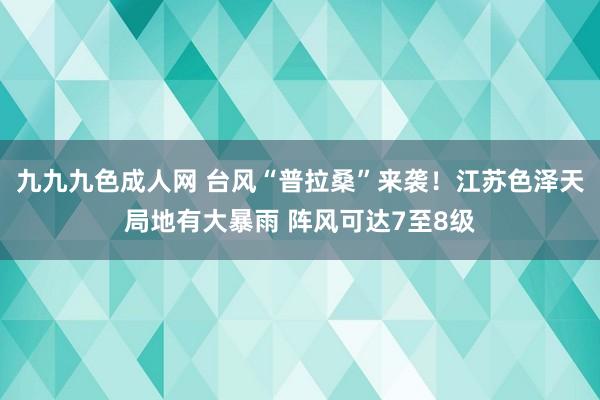 九九九色成人网 台风“普拉桑”来袭！江苏色泽天局地有大暴雨 阵风可达7至8级