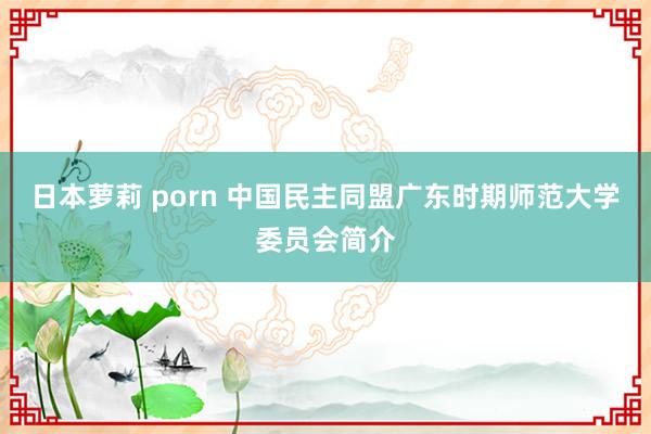 日本萝莉 porn 中国民主同盟广东时期师范大学委员会简介