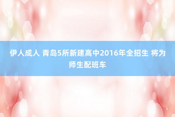 伊人成人 青岛5所新建高中2016年全招生 将为师生配班车