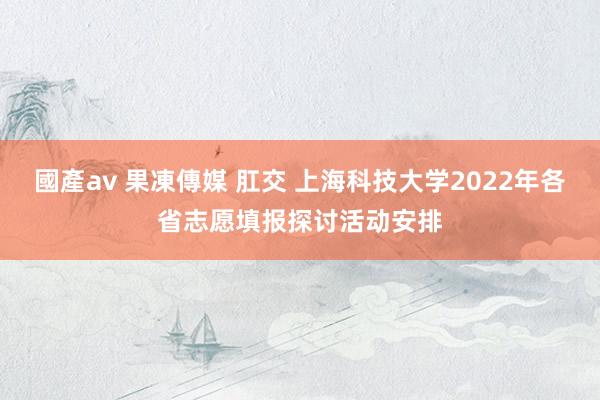 國產av 果凍傳媒 肛交 上海科技大学2022年各省志愿填报探讨活动安排