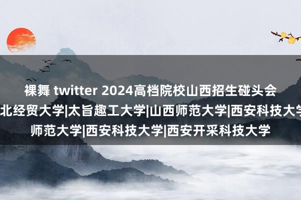 裸舞 twitter 2024高档院校山西招生碰头会|山西省|中北大学|河北经贸大学|太旨趣工大学|山西师范大学|西安科技大学|西安开采科技大学