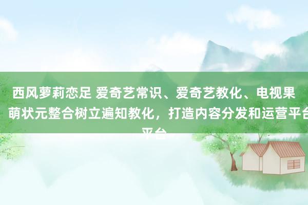 西风萝莉恋足 爱奇艺常识、爱奇艺教化、电视果、萌状元整合树立遍知教化，打造内容分发和运营平台